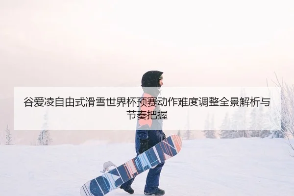 谷爱凌自由式滑雪世界杯预赛动作难度调整全景解析与节奏把握